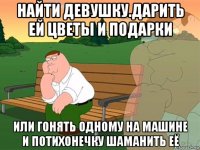 найти девушку.дарить ей цветы и подарки или гонять одному на машине и потихонечку шаманить её