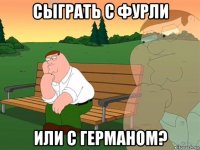 сыграть с фурли или с германом?