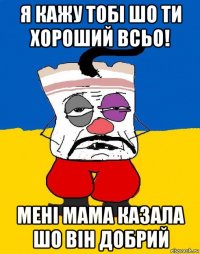 я кажу тобі шо ти хороший всьо! мені мама казала шо він добрий