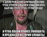 с днём рождения братишка желаю чтоб стояла шишка и сладкий хлеб был на столе, чтоб 777 пил везде и чтоб пахом принёс покушать и предлагал историй слушать!