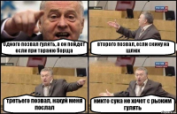 Одного позвал гулять, а он пойдет если при тараню борща второго позвал, если скину на шлюх третьего позвал, нахуй меня послал никто сука не хочет с рыжим гулять