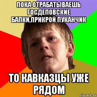 пока отрабатываешь госдеповские бапки,прикрой пуканчик то кавказцы уже рядом