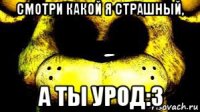 смотри какой я страшный, а ты урод:3