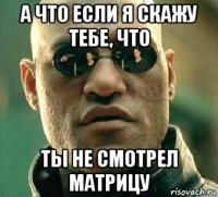 а что если я скажу тебе, что ты не смотрел матрицу