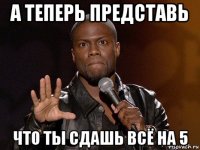 а теперь представь что ты сдашь всё на 5