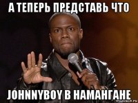 а теперь представь что johnnyboy в намангане