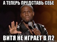 а теперь представь себе витя не играет в л2