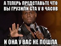 а теперь представьте что вы грузили gta v 8 часов и она у вас не пошла