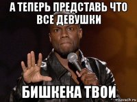 а теперь представь что все девушки бишкека твои