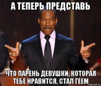 а теперь представь что парень девушки, которая тебе нравится, стал геем