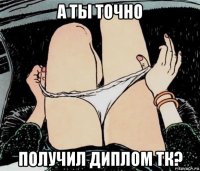 а ты точно получил диплом тк?