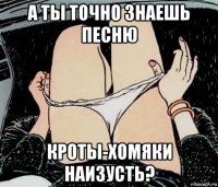 а ты точно знаешь песню кроты-хомяки наизусть?