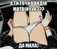 а ти точно андій матвійчук??? да мала)