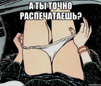 а ты точно распечатаешь? 