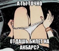 а ты точно отдашь билет на акбарс?