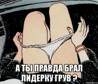  а ты правда брал лидерку грув ?