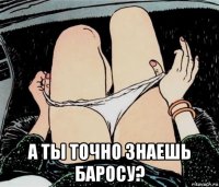  а ты точно знаешь баросу?