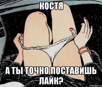 костя а ты точно поставишь лайк?