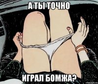 а ты точно играл бомжа?