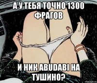 а у тебя точно 1300 фрагов и ник abudabi на тушино?