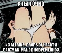 а ты точно из alerins, drops of heart и party animal одновременно?