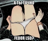 а ты точно fedor lsd?