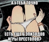 а у тебя точно есть еще 6 эпизодов игры престолов?