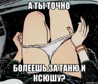 а ты точно болеешь за таню и ксюшу?