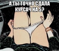 а ты точно сдала курсач на 5? 