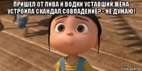 пришел от пива и водки уставший.жена устроила скандал.совпадение? - не думаю! 