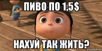 пиво по 1,5$ нахуй так жить?