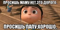 просишь маму:нет,это дорого. просишь папу:хорошо.