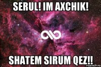 serul! im axchik! shatem sirum qez!!