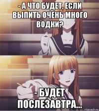 - а что будет, если выпить очень много водки? - будет послезавтра...
