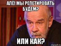 алё! мы репетировать будем? или как?