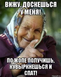 вижу, доскешься у меня! по жопе получишь, кувыркнешься и спат!