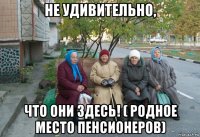 не удивительно, что они здесь! ( родное место пенсионеров)