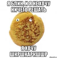 я блин, и я не хочу ничего решать я хочу шкршкаркшшр