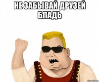 не забывай друзей бладь 