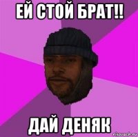 ей стой брат!! дай деняк