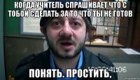 когда учитель спрашивает что с тобой сделать за то что ты не готов понять. простить,