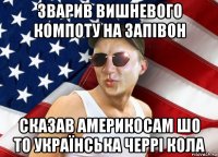 зварив вишневого компоту на запівон сказав америкосам шо то українська черрі кола