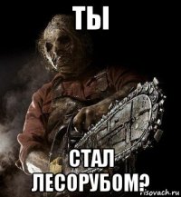 ты стал лесорубом?