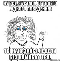 ну все, я устала от твоего гадкого поведения! ты наказан! 2 недели без компьютера!