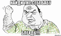 найди уже себе бабу блеадь!!!