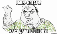 ганер блеать! харэ давать в жопу!