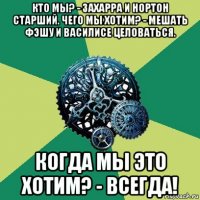 кто мы? - захарра и нортон старший. чего мы хотим? - мешать фэшу и василисе целоваться. когда мы это хотим? - всегда!