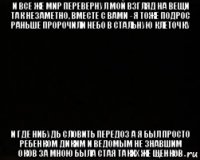 и все же мир перевернул мой взгляд на вещи так незаметно, вместе с вами - я тоже подрос раньше пророчили небо в стальную клеточку и где нибудь словить передоз а я был просто ребенком диким и ведомым не знавшим оков за мною была стая таких же щенков