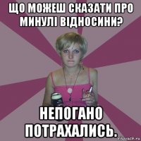 що можеш сказати про минулі відносини? непогано потрахались.