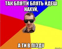 так бля!ти блять йдеш нахуй, а ти в пізду